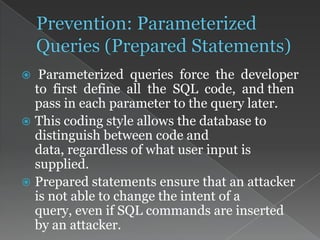  Parameterized queries force the developer
to first define all the SQL code, and then
pass in each parameter to the query later.
 This coding style allows the database to
distinguish between code and
data, regardless of what user input is
supplied.
 Prepared statements ensure that an attacker
is not able to change the intent of a
query, even if SQL commands are inserted
by an attacker.
 