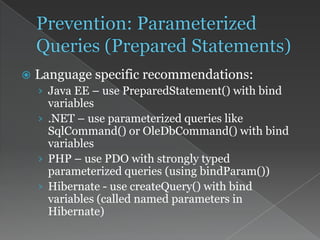  Language specific recommendations:
› Java EE – use PreparedStatement() with bind
variables
› .NET – use parameterized queries like
SqlCommand() or OleDbCommand() with bind
variables
› PHP – use PDO with strongly typed
parameterized queries (using bindParam())
› Hibernate - use createQuery() with bind
variables (called named parameters in
Hibernate)
 