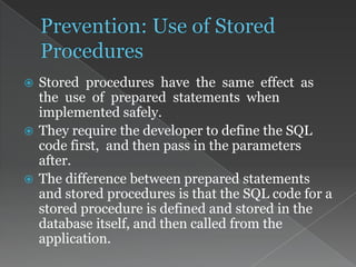  Stored procedures have the same effect as
the use of prepared statements when
implemented safely.
 They require the developer to define the SQL
code first, and then pass in the parameters
after.
 The difference between prepared statements
and stored procedures is that the SQL code for a
stored procedure is defined and stored in the
database itself, and then called from the
application.
 