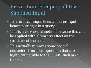  This is a technique to escape user input
before putting it in a query.
 This is a very useful method because this can
be applied with almost no effect on the
structure of the code.
 This actually removes some special
characters from the input data that are
highly vulnerable to the DBMS such as- * , `
( ) - -- ;
 
