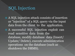  A SQL injection attack consists of insertion
or "injection" of a SQL query via the input
data from the client to the application.
 A successful SQL injection exploit can
read sensitive data from the
database, modify database data (Insert/
Update/ Delete), execute administration
operations on the database (such as
shutdown the DBMS).
 
