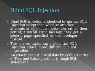  Blind SQL injection is identical to normal SQL
Injection except that when an attacker
attempts to exploit an application rather then
getting a useful error message they get a
generic page specified by the developer
instead.
 This makes exploiting a potential SQL
Injection attack more difficult but not
impossible.
 An attacker can still steal data by asking a series
of True and False questions through SQL
statements.
 
