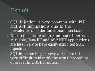  SQL Injection is very common with PHP
and ASP applications due to the
prevalence of older functional interfaces.
 Due to the nature of programmatic interfaces
available, Java EE and ASP.NET applications
are less likely to have easily exploited SQL
injections.
 SQL injection bugs is very various so it is
very difficult to identify the actual procedure
of preventing SQL injection.
 