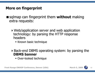 12Front Range OWASP Conference, Denver (USA) March 5, 2009
More on fingerprint
sqlmap can fingerprint them without making
extra requests:
Web/application server and web application
technology: by parsing the HTTP response
headers
Known basic technique
Back-end DBMS operating system: by parsing the
DBMS banner
Over-looked technique
 