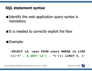 13Front Range OWASP Conference, Denver (USA) March 5, 2009
SQL statement syntax
Identify the web application query syntax is
mandatory
It is needed to correctly exploit the flaw
Example:
"SELECT id, user FROM users WHERE id LIKE
((('%" . $_GET['id'] . "%'))) LIMIT 0, 1"
 