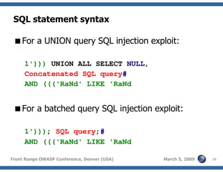 15Front Range OWASP Conference, Denver (USA) March 5, 2009
SQL statement syntax
For a UNION query SQL injection exploit:
1'))) UNION ALL SELECT NULL,
Concatenated SQL query#
AND ((('RaNd' LIKE 'RaNd
For a batched query SQL injection exploit:
1'))); SQL query;#
AND ((('RaNd' LIKE 'RaNd
 