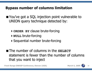 16Front Range OWASP Conference, Denver (USA) March 5, 2009
Bypass number of columns limitation
You’ve got a SQL injection point vulnerable to
UNION query technique detected by:
ORDER BY clause brute-forcing
NULL brute-forcing
Sequential number brute-forcing
The number of columns in the SELECT
statement is fewer than the number of columns
that you want to inject
 