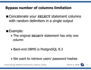 17Front Range OWASP Conference, Denver (USA) March 5, 2009
Bypass number of columns limitation
Concatenate your SELECT statement columns
with random delimiters in a single output
Example:
The original SELECT statement has only one
column
Back-end DBMS is PostgreSQL 8.3
We want to retrieve users’ password hashes
 