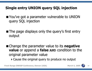 19Front Range OWASP Conference, Denver (USA) March 5, 2009
Single entry UNION query SQL injection
You’ve got a parameter vulnerable to UNION
query SQL injection
The page displays only the query’s first entry
output
Change the parameter value to its negative
value or append a false AND condition to the
original parameter value
Cause the original query to produce no output
 