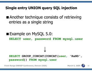 22Front Range OWASP Conference, Denver (USA) March 5, 2009
Single entry UNION query SQL injection
Another technique consists of retrieving
entries as a single string
Example on MySQL 5.0:
SELECT user, password FROM mysql.user
↓
SELECT GROUP_CONCAT(CONCAT(user, 'RaND',
password)) FROM mysql.user
 