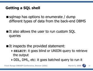 23Front Range OWASP Conference, Denver (USA) March 5, 2009
Getting a SQL shell
sqlmap has options to enumerate / dump
different types of data from the back-end DBMS
It also allows the user to run custom SQL
queries
It inspects the provided statement:
SELECT: it goes blind or UNION query to retrieve
the output
DDL, DML, etc: it goes batched query to run it
 