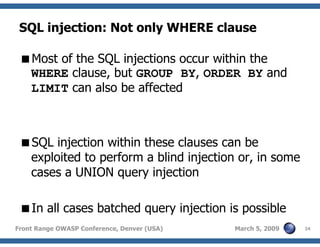 24Front Range OWASP Conference, Denver (USA) March 5, 2009
SQL injection: Not only WHERE clause
Most of the SQL injections occur within the
WHERE clause, but GROUP BY, ORDER BY and
LIMIT can also be affected
SQL injection within these clauses can be
exploited to perform a blind injection or, in some
cases a UNION query injection
In all cases batched query injection is possible
 