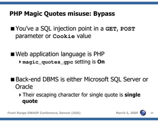 29Front Range OWASP Conference, Denver (USA) March 5, 2009
PHP Magic Quotes misuse: Bypass
You’ve a SQL injection point in a GET, POST
parameter or Cookie value
Web application language is PHP
magic_quotes_gpc setting is On
Back-end DBMS is either Microsoft SQL Server or
Oracle
Their escaping character for single quote is single
quote
 