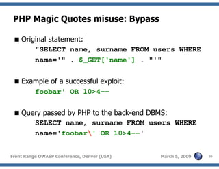 30Front Range OWASP Conference, Denver (USA) March 5, 2009
PHP Magic Quotes misuse: Bypass
Original statement:
"SELECT name, surname FROM users WHERE
name='" . $_GET['name'] . "'"
Example of a successful exploit:
foobar' OR 10>4--
Query passed by PHP to the back-end DBMS:
SELECT name, surname FROM users WHERE
name='foobar' OR 10>4--'
 