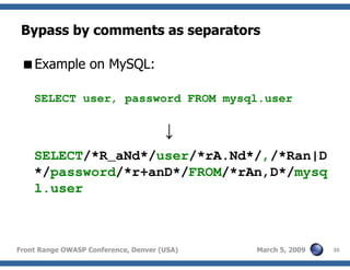 35Front Range OWASP Conference, Denver (USA) March 5, 2009
Bypass by comments as separators
Example on MySQL:
SELECT user, password FROM mysql.user
↓
SELECT/*R_aNd*/user/*rA.Nd*/,/*Ran|D
*/password/*r+anD*/FROM/*rAn,D*/mysq
l.user
 