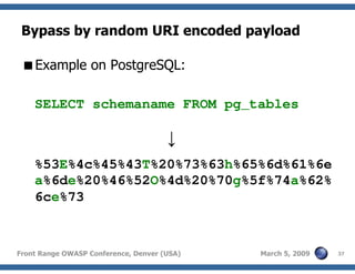 37Front Range OWASP Conference, Denver (USA) March 5, 2009
Bypass by random URI encoded payload
Example on PostgreSQL:
SELECT schemaname FROM pg_tables
↓
%53E%4c%45%43T%20%73%63h%65%6d%61%6e
a%6de%20%46%52O%4d%20%70g%5f%74a%62%
6ce%73
 