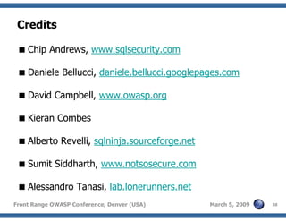 38Front Range OWASP Conference, Denver (USA) March 5, 2009
Credits
Chip Andrews, www.sqlsecurity.com
Daniele Bellucci, daniele.bellucci.googlepages.com
David Campbell, www.owasp.org
Kieran Combes
Alberto Revelli, sqlninja.sourceforge.net
Sumit Siddharth, www.notsosecure.com
Alessandro Tanasi, lab.lonerunners.net
 