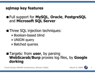 5Front Range OWASP Conference, Denver (USA) March 5, 2009
sqlmap key features
Full support for MySQL, Oracle, PostgreSQL
and Microsoft SQL Server
Three SQL injection techniques:
Boolean-based blind
UNION query
Batched queries
Targets: from user, by parsing
WebScarab/Burp proxies log files, by Google
dorking
 