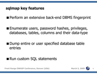 6Front Range OWASP Conference, Denver (USA) March 5, 2009
sqlmap key features
Perform an extensive back-end DBMS fingerprint
Enumerate users, password hashes, privileges,
databases, tables, columns and their data-type
Dump entire or user specified database table
entries
Run custom SQL statements
 
