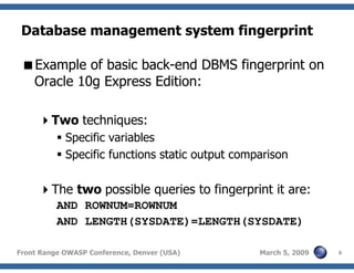 8Front Range OWASP Conference, Denver (USA) March 5, 2009
Database management system fingerprint
Example of basic back-end DBMS fingerprint on
Oracle 10g Express Edition:
Two techniques:
Specific variables
Specific functions static output comparison
The two possible queries to fingerprint it are:
AND ROWNUM=ROWNUM
AND LENGTH(SYSDATE)=LENGTH(SYSDATE)
 