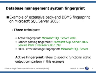 9Front Range OWASP Conference, Denver (USA) March 5, 2009
Database management system fingerprint
Example of extensive back-end DBMS fingerprint
on Microsoft SQL Server 2005:
Three techniques:
Active fingerprint: Microsoft SQL Server 2005
Banner parsing fingerprint: Microsoft SQL Server 2005
Service Pack 0 version 9.00.1399
HTML error message fingerprint: Microsoft SQL Server
Active fingerprint refers to specific functions’ static
output comparison in this example
 