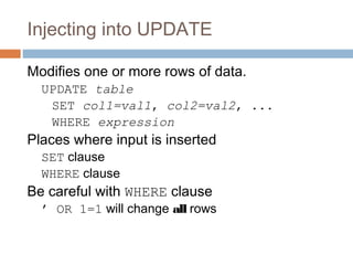 Injecting into UPDATE
Modifies one or more rows of data.
UPDATE table
SET col1=val1, col2=val2, ...
WHERE expression
Places where input is inserted
SET clause
WHERE clause
Be careful with WHERE clause
’ OR 1=1 will change all rows
 