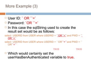 More Example (3)
 User ID: ` OR ``=`
 Password: `OR ``=`
 In this case the sqlString used to create the
result set would be as follows:
select USERID from USER where USERID = ``OR``=``and PWD = ``
OR``=``
select USERID from USER where USERID = ``OR``=``and PWD = ``
OR``=``
TRUE TRUE
 Which would certainly set the
userHasBenAuthenticated variable to true.
 