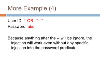 More Example (4)
User ID: ` OR ``=`` --
Password: abc
Because anything after the -- will be ignore, the
injection will work even without any specific
injection into the password predicate.
 
