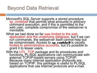 Beyond Data Retrieval
Microsoft's SQL Server supports a stored procedure
xp_cmdshell that permits what amounts to arbitrary
command execution, and if this is permitted to the
web user, complete compromise of the webserver is
inevitable.
What we had done so far was limited to the web
application and the underlying database, but if we can
run commands, the webserver itself cannot help but
be compromised. Access to xp_cmdshell is usually
limited to administrative accounts, but it's possible to
grant it to lesser users.
With the UTL_TCP package and its procedures and
functions, PL/SQL applications can communicate with
external TCP/IP-based servers using TCP/IP.
Because many Internet application protocols are
based on TCP/IP, this package is useful to PL/SQL
applications that use Internet protocols and e-mail.
 
