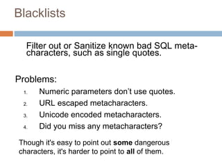 Blacklists
Filter out or Sanitize known bad SQL meta-
characters, such as single quotes.
Problems:
1. Numeric parameters don’t use quotes.
2. URL escaped metacharacters.
3. Unicode encoded metacharacters.
4. Did you miss any metacharacters?
Though it's easy to point out some dangerous
characters, it's harder to point to all of them.
 