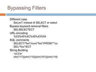 Bypassing Filters
Different case
SeLecT instead of SELECT or select
Bypass keyword removal filters
SELSELECTECT
URL-encoding
%53%45%4C%45%43%54
SQL comments
SELECT/*foo*/num/*foo*/FROM/**/cc
SEL/*foo*/ECT
String Building
‘us’||’er’
chr(117)||chr(115)||chr(101)||chr(114)
 