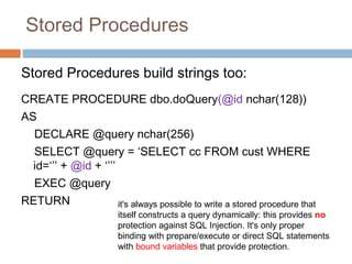 Stored Procedures
Stored Procedures build strings too:
CREATE PROCEDURE dbo.doQuery(@id nchar(128))
AS
DECLARE @query nchar(256)
SELECT @query = ‘SELECT cc FROM cust WHERE
id=‘’’ + @id + ‘’’’
EXEC @query
RETURN it's always possible to write a stored procedure that
itself constructs a query dynamically: this provides no
protection against SQL Injection. It's only proper
binding with prepare/execute or direct SQL statements
with bound variables that provide protection.
 