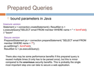 Prepared Queries
 bound parameters in Java
Insecure version
Statement s = connection.createStatement(); ResultSet rs =
s.executeQuery("SELECT email FROM member WHERE name = " + formField);
// *boom*
Secure version
PreparedStatement ps = connection.prepareStatement( "SELECT email FROM
member WHERE name = ?");
ps.setString(1, formField);
ResultSet rs = ps.executeQuery();
There also may be some performance benefits if this prepared query is
reused multiple times (it only has to be parsed once), but this is minor
compared to the enormous security benefits. This is probably the single
most important step one can take to secure a web application.
 