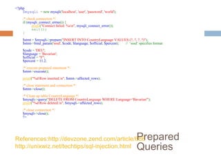References:http://devzone.zend.com/article/686
http://unixwiz.net/techtips/sql-injection.html
?php
$mysqli = new mysqli('localhost', 'user', 'password', 'world');
/* check connection */
if (mysqli_connect_errno()) {
printf(Connect failed: %sn, mysqli_connect_error());
exit();
}
$stmt = $mysqli-prepare(INSERT INTO CountryLanguage VALUES (?, ?, ?, ?));
$stmt-bind_param('sssd', $code, $language, $official, $percent); // ‘sssd’ specifies format
$code = 'DEU';
$language = 'Bavarian';
$official = F;
$percent = 11.2;
/* execute prepared statement */
$stmt-execute();
printf(%d Row inserted.n, $stmt-affected_rows);
/* close statement and connection */
$stmt-close();
/* Clean up table CountryLanguage */
$mysqli-query(DELETE FROM CountryLanguage WHERE Language='Bavarian');
printf(%d Row deleted.n, $mysqli-affected_rows);
/* close connection */
$mysqli-close();
?
Prepared
Queries
 
