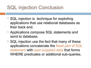 SQL injection Conclusion
 SQL injection is technique for exploiting
applications that use relational databases as
their back end.
 Applications compose SQL statements and
send to database.
 SQL injection use the fact that many of these
applications concatenate the fixed part of SQL
statement with user-supplied data that forms
WHERE predicates or additional sub-queries.
 