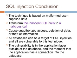 SQL injection Conclusion
 The technique is based on malformed user-
supplied data
 Transform the innocent SQL calls to a
malicious call
 Cause unauthorized access, deletion of data,
or theft of information
 All databases can be a target of SQL injection
and all are vulnerable to this technique.
 The vulnerability is in the application layer
outside of the database, and the moment that
the application has a connection into the
database.
 