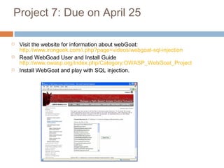 Project 7: Due on April 25
 Visit the website for information about webGoat:
http://www.irongeek.com/i.php?page=videos/webgoat-sql-injection
 Read WebGoad User and Install Guide
http://www.owasp.org/index.php/Category:OWASP_WebGoat_Project
 Install WebGoat and play with SQL injection.
 
