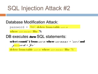 SQL Injection Attack #2
Database Modification Attack:
password = foo’; delete fromtable use rs
where use rnam e like ‘%
DB executes two SQL statements:
select count(* ) fromuse rs where use rnam e = ‘use r’ and
passwo rd = ‘fo o ’
delete fromtable use rs where use rnam e like ‘%’
 