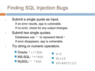 Finding SQL Injection Bugs
1. Submit a single quote as input.
If an error results, app is vulnerable.
If no error, check for any output changes.
1. Submit two single quotes.
Databases use ’’ to represent literal ’
If error disappears, app is vulnerable.
1. Try string or numeric operators.
 Oracle: ’||’FOO
 MS-SQL: ‘+’FOO
 MySQL: ’ ’FOO
 2-2
 81+19
 49-ASCII(1)
 