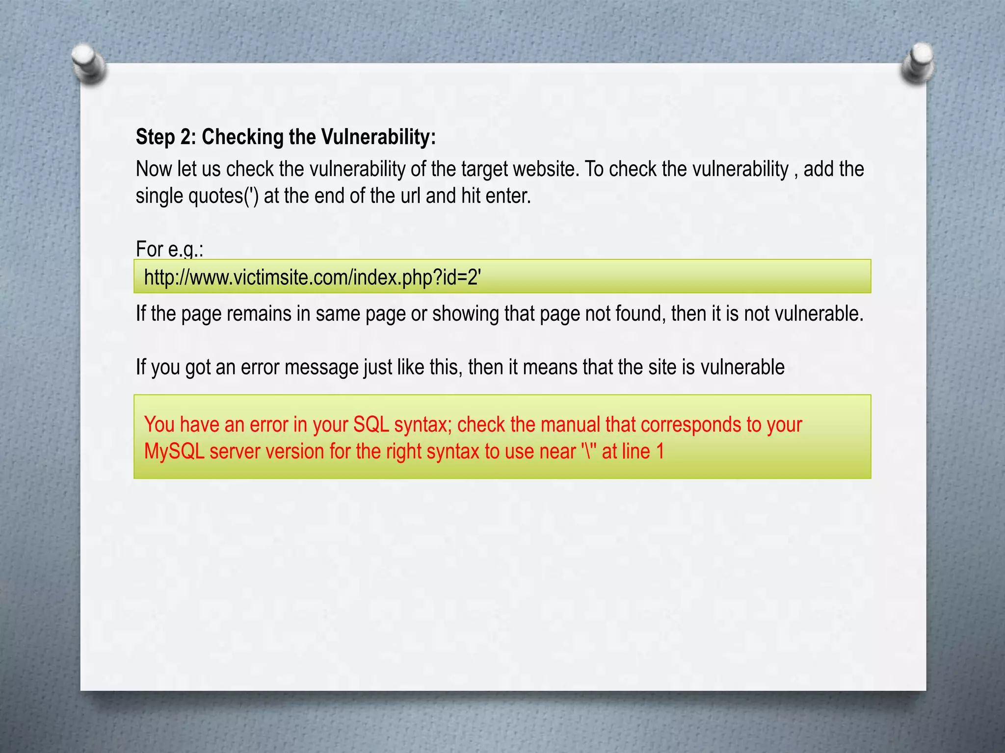 Step 2: Checking the Vulnerability:
Now let us check the vulnerability of the target website. To check the vulnerability , add the
single quotes(') at the end of the url and hit enter.
For e.g.:
If the page remains in same page or showing that page not found, then it is not vulnerable.
If you got an error message just like this, then it means that the site is vulnerable
http://www.victimsite.com/index.php?id=2'
You have an error in your SQL syntax; check the manual that corresponds to your
MySQL server version for the right syntax to use near ''' at line 1
 